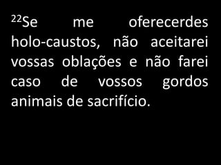 22Se     me       oferecerdes
holo-caustos, não aceitarei
vossas oblações e não farei
caso de vossos gordos
animais de sacrifício.
 