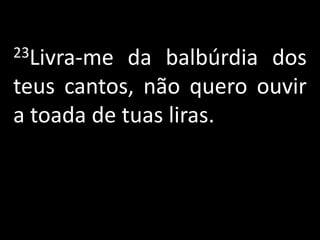 23Livra-me  da balbúrdia dos
teus cantos, não quero ouvir
a toada de tuas liras.
 