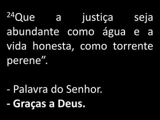 24Que    a    justiça  seja
abundante como água e a
vida honesta, como torrente
perene”.

- Palavra do Senhor.
- Graças a Deus.
 