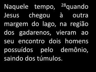 Naquele tempo,  28quando

Jesus chegou à outra
margem do lago, na região
dos gadarenos, vieram ao
seu encontro dois homens
possuídos pelo demônio,
saindo dos túmulos.
 