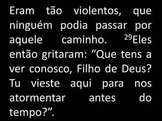 Eram tão violentos, que
ninguém podia passar por
aquele     caminho.   29Eles

então gritaram: “Que tens a
ver conosco, Filho de Deus?
Tu vieste aqui para nos
atormentar      antes    do
tempo?”.
 