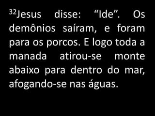 32Jesus  disse: “Ide”. Os
demônios saíram, e foram
para os porcos. E logo toda a
manada atirou-se monte
abaixo para dentro do mar,
afogando-se nas águas.
 