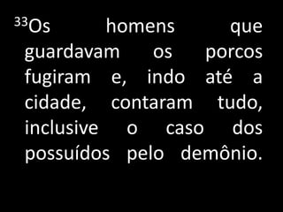 33Os      homens    que
 guardavam    os  porcos
 fugiram e, indo até a
 cidade, contaram tudo,
 inclusive o caso dos
 possuídos pelo demônio.
 