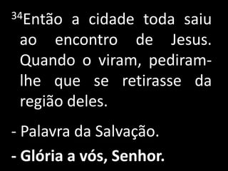 34Então  a cidade toda saiu
 ao encontro de Jesus.
 Quando o viram, pediram-
 lhe que se retirasse da
 região deles.
- Palavra da Salvação.
- Glória a vós, Senhor.
 