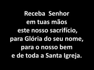 Receba Senhor
      em tuas mãos
  este nosso sacrifício,
para Glória do seu nome,
   para o nosso bem
e de toda a Santa Igreja.
 