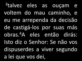 3talvez   eles as ouçam e
voltem do mau caminho, e
eu me arrependa da decisão
de castigá-los por suas más
obras. 4A eles então dirás:

Isto diz o Senhor: Se não vos
dispuserdes a viver segundo
a lei que vos dei,
 