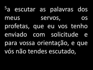 5a escutar as palavras dos
meus        servos,       os
profetas, que eu vos tenho
enviado com solicitude e
para vossa orientação, e que
vós não tendes escutado,
 