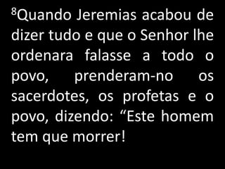 8Quando   Jeremias acabou de
dizer tudo e que o Senhor lhe
ordenara falasse a todo o
povo, prenderam-no os
sacerdotes, os profetas e o
povo, dizendo: “Este homem
tem que morrer!
 