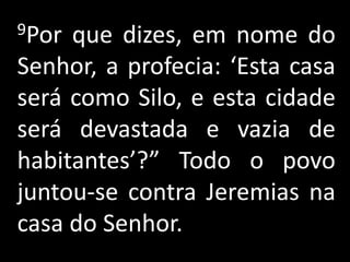 9Por que dizes, em nome do
Senhor, a profecia: ‘Esta casa
será como Silo, e esta cidade
será devastada e vazia de
habitantes’?” Todo o povo
juntou-se contra Jeremias na
casa do Senhor.
 