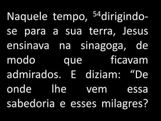 Naquele tempo,  54dirigindo-

se para a sua terra, Jesus
ensinava na sinagoga, de
modo       que     ficavam
admirados. E diziam: “De
onde    lhe    vem     essa
sabedoria e esses milagres?
 
