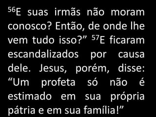 56E suas irmãs não moram
conosco? Então, de onde lhe
vem tudo isso?”   57E ficaram

escandalizados por causa
dele. Jesus, porém, disse:
“Um profeta só não é
estimado em sua própria
pátria e em sua família!”
 