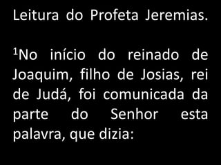 Leitura do Profeta Jeremias.

1No  início do reinado de
Joaquim, filho de Josias, rei
de Judá, foi comunicada da
parte do Senhor esta
palavra, que dizia:
 