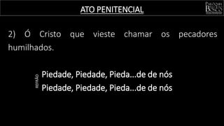 ATO PENITENCIAL
2) Ó Cristo que vieste chamar os pecadores
humilhados.
Piedade, Piedade, Pieda...de de nós
Piedade, Piedade, Pieda...de de nós
REFRÃO
 
