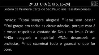 2ª LEITURA (1 Ts 5, 16-24)
Leitura da Primeira Carta de São Paulo aos Tessalonicenses.
Irmãos: 16Estai sempre alegres! 17Rezai sem cessar.
18Dai graças em todas as circunstâncias, porque essa é
a vosso respeito a vontade de Deus em Jesus Cristo.
19Não apagueis o espírito! 20Não desprezeis as
profecias, 21mas examinai tudo e guardai o que for
bom.
 