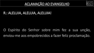 R.: ALELUIA, ALELUIA, ALELUIA!
O Espírito do Senhor sobre mim fez a sua unção,
enviou-me aos empobrecidos a fazer feliz proclamação.
ACLAMAÇÃO AO EVANGELHO
 