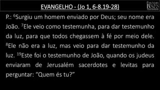 P.: 6Surgiu um homem enviado por Deus; seu nome era
João. 7Ele veio como testemunha, para dar testemunho
da luz, para que todos chegassem à fé por meio dele.
8Ele não era a luz, mas veio para dar testemunho da
luz. 19Este foi o testemunho de João, quando os judeus
enviaram de Jerusalém sacerdotes e levitas para
perguntar: “Quem és tu?”
EVANGELHO - (Jo 1, 6-8.19-28)
 