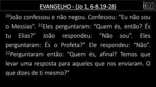 20João confessou e não negou. Confessou: “Eu não sou
o Messias”. 21Eles perguntaram: “Quem és, então? És
tu Elias?” João respondeu: “Não sou”. Eles
perguntaram: És o Profeta?” Ele respondeu: “Não”.
22Perguntaram então: “Quem és, afinal? Temos que
levar uma resposta para aqueles que nos enviaram. O
que dizes de ti mesmo?”
EVANGELHO - (Jo 1, 6-8.19-28)
 