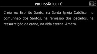 Creio no Espírito Santo, na Santa Igreja Católica, na
comunhão dos Santos, na remissão dos pecados, na
ressurreição da carne, na vida eterna. Amém.
PROFISSÃO DE FÉ
 