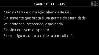 Mão na terra e o coração além deste Céu,
E a semente que brota é um germe de eternidade
Vai brotando, crescendo, esperando,
É a vida que vem despontar
E este trigo maduro a colheita o recolherá.
CANTO DE OFERTAS
 