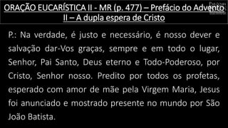 P.: Na verdade, é justo e necessário, é nosso dever e
salvação dar-Vos graças, sempre e em todo o lugar,
Senhor, Pai Santo, Deus eterno e Todo-Poderoso, por
Cristo, Senhor nosso. Predito por todos os profetas,
esperado com amor de mãe pela Virgem Maria, Jesus
foi anunciado e mostrado presente no mundo por São
João Batista.
ORAÇÃO EUCARÍSTICA II - MR (p. 477) – Prefácio do Advento
II – A dupla espera de Cristo
 