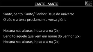 Santo, Santo, Santo/ Senhor Deus do universo
O céu e a terra proclamam a vossa glória
Hosana nas alturas, hosa-a-a-na (2x)
Bendito aquele que vem em nome do Senhor (2x)
Hosana nas alturas, hosa-a-a-na (2x)
CANTO - SANTO
 