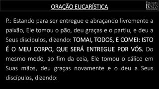 P.: Estando para ser entregue e abraçando livremente a
paixão, Ele tomou o pão, deu graças e o partiu, e deu a
Seus discípulos, dizendo: TOMAI, TODOS, E COMEI: ISTO
É O MEU CORPO, QUE SERÁ ENTREGUE POR VÓS. Do
mesmo modo, ao fim da ceia, Ele tomou o cálice em
Suas mãos, deu graças novamente e o deu a Seus
discípulos, dizendo:
ORAÇÃO EUCARÍSTICA
 
