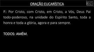 P.: Por Cristo, com Cristo, em Cristo, a Vós, Deus Pai
todo-poderoso, na unidade do Espírito Santo, toda a
honra e toda a glória, agora e para sempre.
TODOS: AMÉM.
ORAÇÃO EUCARÍSTICA
 