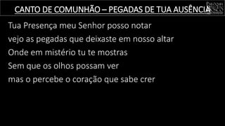 Tua Presença meu Senhor posso notar
vejo as pegadas que deixaste em nosso altar
Onde em mistério tu te mostras
Sem que os olhos possam ver
mas o percebe o coração que sabe crer
CANTO DE COMUNHÃO – PEGADAS DE TUA AUSÊNCIA
 