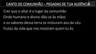 Crer que o altar é o lugar da comunhão
Onde humano e divino dão-se às mãos
e os sabores dessa terra se misturam aos do céu
frutos da vida que nos mostram quem tu és
CANTO DE COMUNHÃO – PEGADAS DE TUA AUSÊNCIA
 