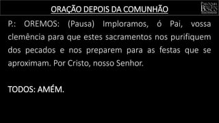 P.: OREMOS: (Pausa) Imploramos, ó Pai, vossa
clemência para que estes sacramentos nos purifiquem
dos pecados e nos preparem para as festas que se
aproximam. Por Cristo, nosso Senhor.
TODOS: AMÉM.
ORAÇÃO DEPOIS DA COMUNHÃO
 