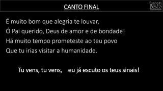 É muito bom que alegria te louvar,
Ó Pai querido, Deus de amor e de bondade!
Há muito tempo prometeste ao teu povo
Que tu irias visitar a humanidade.
Tu vens, tu vens, eu já escuto os teus sinais!
CANTO FINAL
 