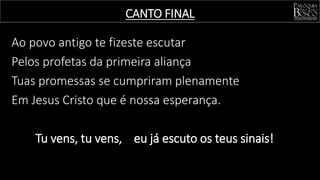 Ao povo antigo te fizeste escutar
Pelos profetas da primeira aliança
Tuas promessas se cumpriram plenamente
Em Jesus Cristo que é nossa esperança.
Tu vens, tu vens, eu já escuto os teus sinais!
CANTO FINAL
 