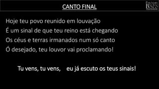 Hoje teu povo reunido em louvação
É um sinal de que teu reino está chegando
Os céus e terras irmanados num só canto
Ó desejado, teu louvor vai proclamando!
Tu vens, tu vens, eu já escuto os teus sinais!
CANTO FINAL
 