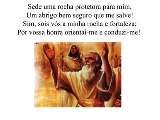 Sede uma rocha protetora para mim, Um abrigo bem seguro que me salve! Sim, sois vós a minha rocha e fortaleza; Por vossa honra orientai-me e conduzi-me!  