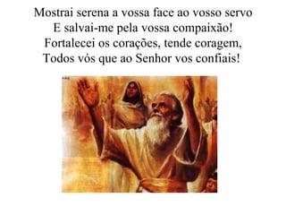 Mostrai serena a vossa face ao vosso servo E salvai-me pela vossa compaixão! Fortalecei os corações, tende coragem, Todos vós que ao Senhor vos confiais!  