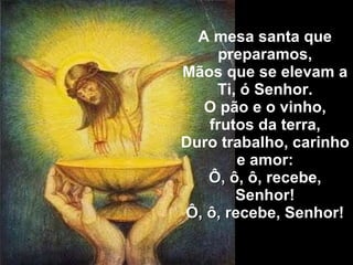 A mesa santa que preparamos, Mãos que se elevam a Ti, ó Senhor. O pão e o vinho, frutos da terra, Duro trabalho, carinho e amor: Ô, ô, ô, recebe, Senhor! Ô, ô, recebe, Senhor! 