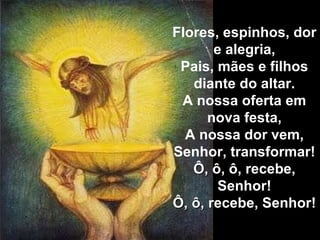 Flores, espinhos, dor e alegria, Pais, mães e filhos diante do altar. A nossa oferta em nova festa, A nossa dor vem, Senhor, transformar! Ô, ô, ô, recebe, Senhor! Ô, ô, recebe, Senhor! 