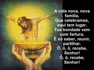 A vida nova, nova família, Que celebramos, aqui tem lugar. Tua bondade vem com fartura, É só saber, reunir, partilhar. Ô, ô, ô, recebe, Senhor! Ô, ô, recebe, Senhor! 