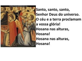 Santo, santo, santo, Senhor Deus do universo. O céu e a terra proclamam a vossa glória! Hosana nas alturas, Hosana! Hosana nas alturas, Hosana! 