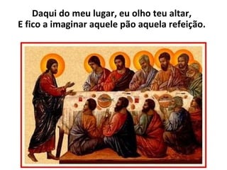 Daqui do meu lugar, eu olho teu altar, E fico a imaginar aquele pão aquela refeição. 