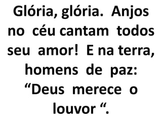 Glória, glória. Anjos
no céu cantam todos
seu amor! E na terra,
  homens de paz:
  “Deus merece o
       louvor “.
 