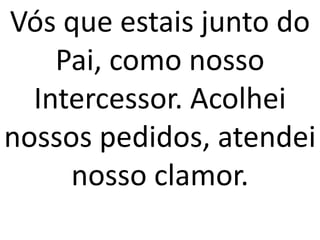 Vós que estais junto do
    Pai, como nosso
  Intercessor. Acolhei
nossos pedidos, atendei
     nosso clamor.
 