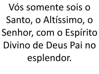 Vós somente sois o
 Santo, o Altíssimo, o
Senhor, com o Espírito
Divino de Deus Pai no
      esplendor.
 