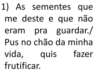1) As sementes que
 me deste e que não
 eram pra guardar./
 Pus no chão da minha
 vida,      quis fazer
 frutificar.
 