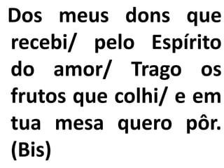 Dos meus dons que
recebi/ pelo Espírito
do amor/ Trago os
frutos que colhi/ e em
tua mesa quero pôr.
(Bis)
 