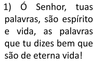1) Ó Senhor, tuas
palavras, são espírito
e vida, as palavras
que tu dizes bem que
são de eterna vida!
 