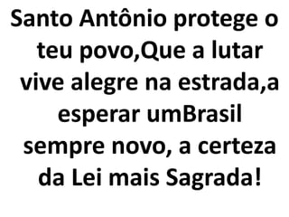 Santo Antônio protege o
   teu povo,Que a lutar
 vive alegre na estrada,a
     esperar umBrasil
 sempre novo, a certeza
   da Lei mais Sagrada!
 