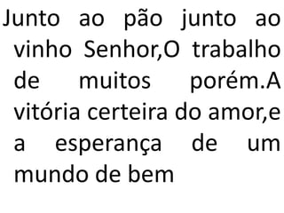 Junto ao pão junto ao
 vinho Senhor,O trabalho
 de muitos porém.A
 vitória certeira do amor,e
 a esperança de um
 mundo de bem
 