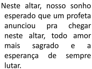 Neste altar, nosso sonho
 esperado que um profeta
 anunciou pra chegar
 neste altar, todo amor
 mais sagrado e a
 esperança de sempre
 lutar.
 