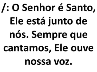 /: O Senhor é Santo,
  Ele está junto de
  nós. Sempre que
cantamos, Ele ouve
     nossa voz.
 